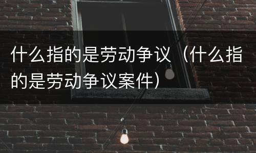 什么指的是劳动争议（什么指的是劳动争议案件）