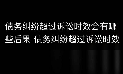 债务纠纷超过诉讼时效会有哪些后果 债务纠纷超过诉讼时效会有哪些后果和影响