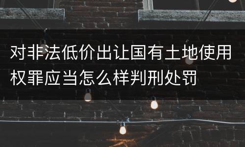 对非法低价出让国有土地使用权罪应当怎么样判刑处罚
