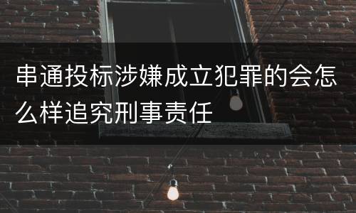 串通投标涉嫌成立犯罪的会怎么样追究刑事责任