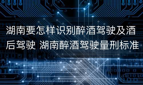 湖南要怎样识别醉酒驾驶及酒后驾驶 湖南醉酒驾驶量刑标准