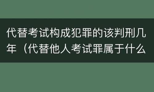 代替考试构成犯罪的该判刑几年（代替他人考试罪属于什么类犯罪）