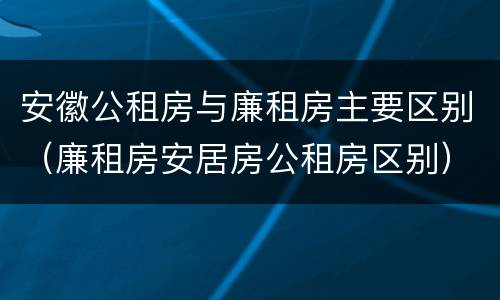 安徽公租房与廉租房主要区别（廉租房安居房公租房区别）