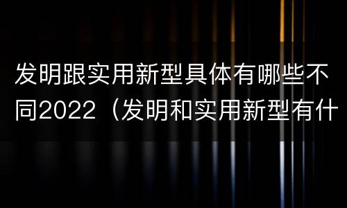 发明跟实用新型具体有哪些不同2022（发明和实用新型有什么区别）