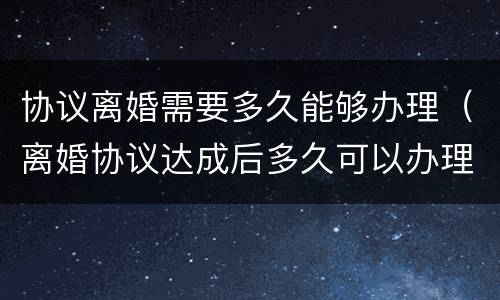 协议离婚需要多久能够办理（离婚协议达成后多久可以办理离婚）