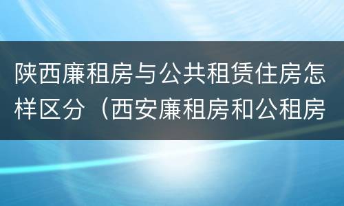 陕西廉租房与公共租赁住房怎样区分（西安廉租房和公租房）
