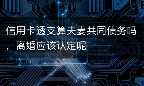 信用卡透支算夫妻共同债务吗，离婚应该认定呢