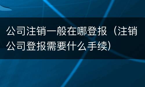 公司注销一般在哪登报（注销公司登报需要什么手续）