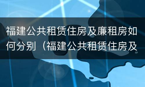 福建公共租赁住房及廉租房如何分别（福建公共租赁住房及廉租房如何分别申请）