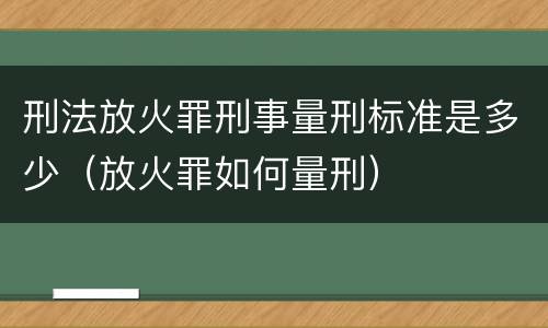刑法放火罪刑事量刑标准是多少（放火罪如何量刑）