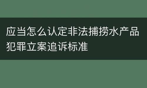 应当怎么认定非法捕捞水产品犯罪立案追诉标准