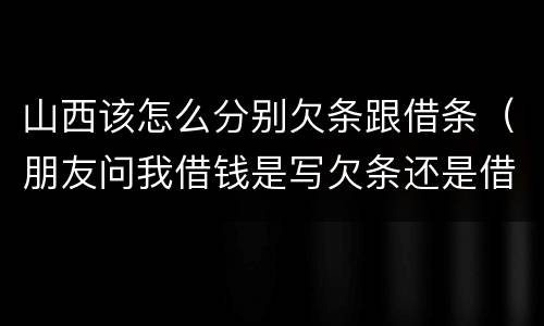 山西该怎么分别欠条跟借条（朋友问我借钱是写欠条还是借条）