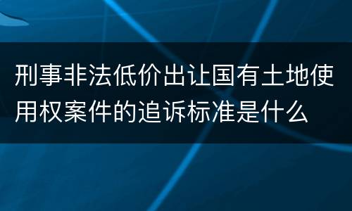 刑事非法低价出让国有土地使用权案件的追诉标准是什么