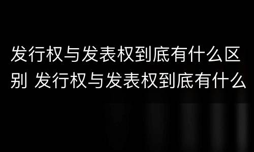 发行权与发表权到底有什么区别 发行权与发表权到底有什么区别呢