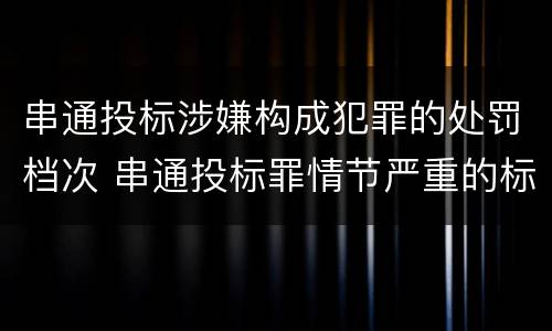 串通投标涉嫌构成犯罪的处罚档次 串通投标罪情节严重的标准