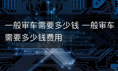 一般审车需要多少钱 一般审车需要多少钱费用