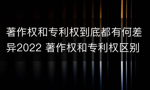 著作权和专利权到底都有何差异2022 著作权和专利权区别