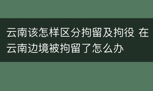 云南该怎样区分拘留及拘役 在云南边境被拘留了怎么办