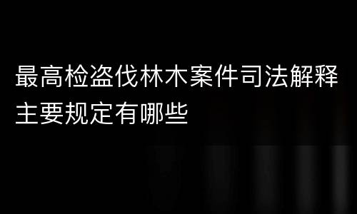 最高检盗伐林木案件司法解释主要规定有哪些
