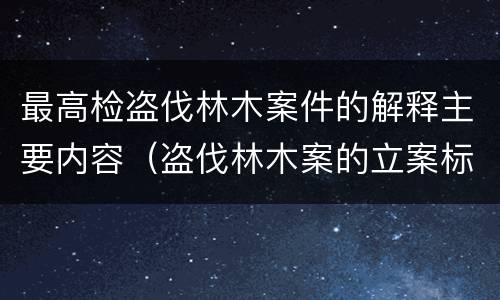 最高检盗伐林木案件的解释主要内容（盗伐林木案的立案标准及定罪与量刑）