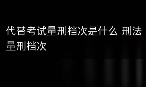 代替考试量刑档次是什么 刑法量刑档次