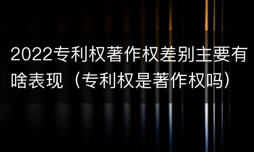 2022专利权著作权差别主要有啥表现（专利权是著作权吗）