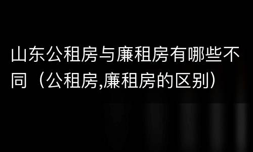 山东公租房与廉租房有哪些不同（公租房,廉租房的区别）