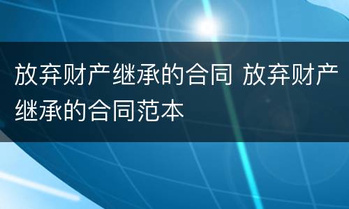 放弃财产继承的合同 放弃财产继承的合同范本