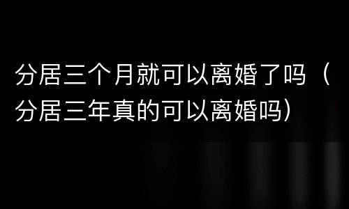 分居三个月就可以离婚了吗（分居三年真的可以离婚吗）