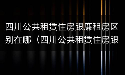 四川公共租赁住房跟廉租房区别在哪（四川公共租赁住房跟廉租房区别在哪儿）