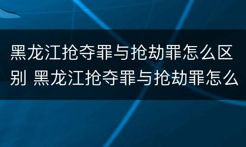 黑龙江抢夺罪与抢劫罪怎么区别 黑龙江抢夺罪与抢劫罪怎么区别的