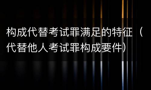 构成代替考试罪满足的特征（代替他人考试罪构成要件）