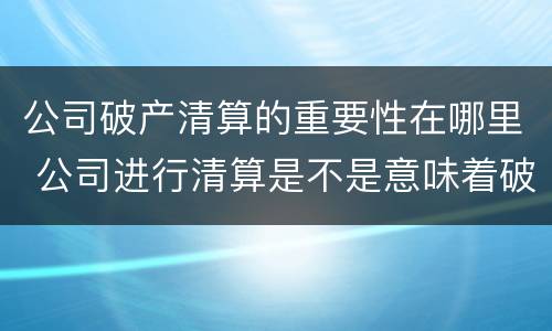 公司破产清算的重要性在哪里 公司进行清算是不是意味着破产了
