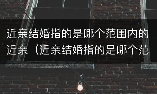 近亲结婚指的是哪个范围内的近亲(近亲结婚指的是哪个范围内的近亲婚姻)