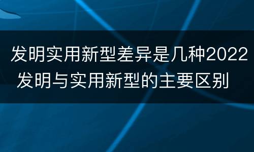 发明实用新型差异是几种2022 发明与实用新型的主要区别