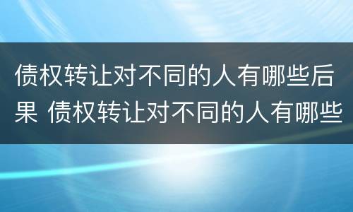 债权转让对不同的人有哪些后果 债权转让对不同的人有哪些后果和影响
