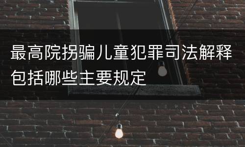 最高院拐骗儿童犯罪司法解释包括哪些主要规定