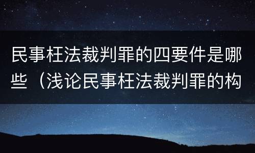 民事枉法裁判罪的四要件是哪些（浅论民事枉法裁判罪的构成及认定）