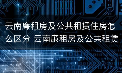 云南廉租房及公共租赁住房怎么区分 云南廉租房及公共租赁住房怎么区分的