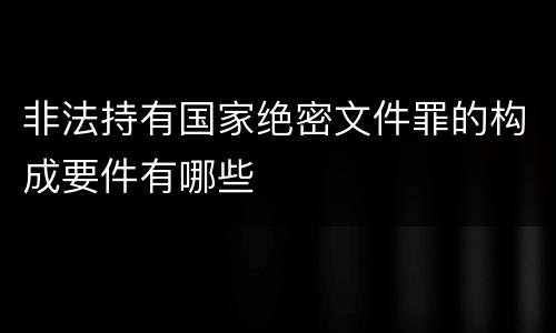 非法持有国家绝密文件罪的构成要件有哪些