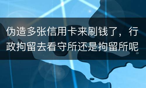 伪造多张信用卡来刷钱了，行政拘留去看守所还是拘留所呢