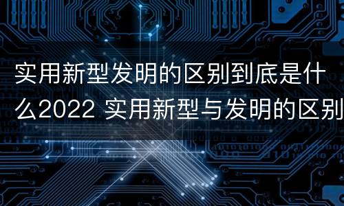 实用新型发明的区别到底是什么2022 实用新型与发明的区别有哪些