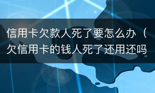 信用卡欠款人死了要怎么办（欠信用卡的钱人死了还用还吗）