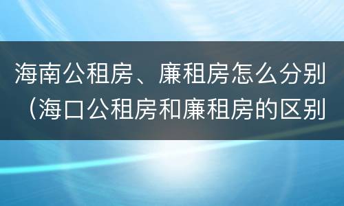 海南公租房、廉租房怎么分别（海口公租房和廉租房的区别）