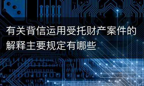 有关背信运用受托财产案件的解释主要规定有哪些