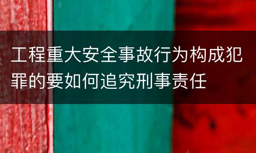 工程重大安全事故行为构成犯罪的要如何追究刑事责任