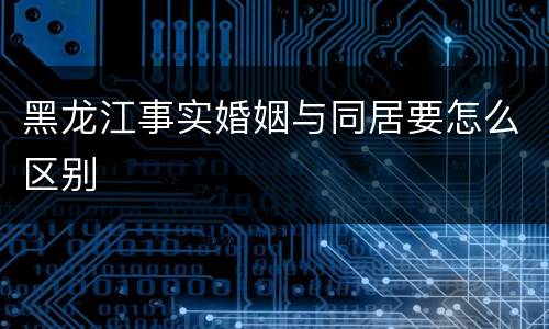 黑龙江事实婚姻与同居要怎么区别