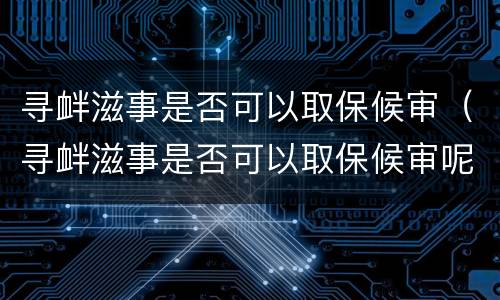 寻衅滋事是否可以取保候审（寻衅滋事是否可以取保候审呢）