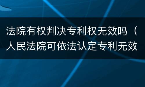 法院有权判决专利权无效吗（人民法院可依法认定专利无效）