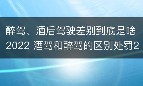 醉驾、酒后驾驶差别到底是啥2022 酒驾和醉驾的区别处罚2021
